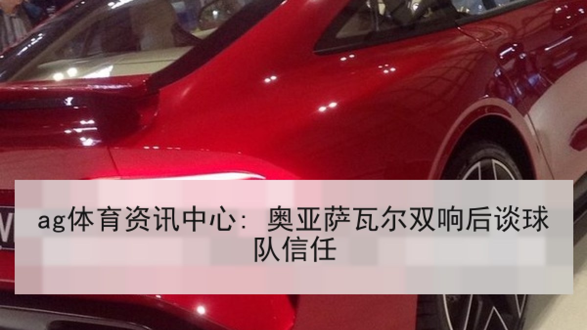 ag体育资讯中心: 奥亚萨瓦尔双响后谈球队信任