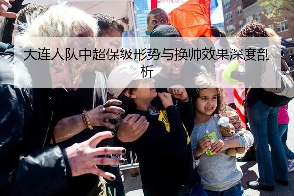 大连人队中超保级形势与换帅效果深度剖析